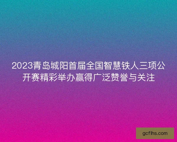 2023青岛城阳首届全国智慧铁人三项公开赛精彩举办赢得广泛赞誉与关注