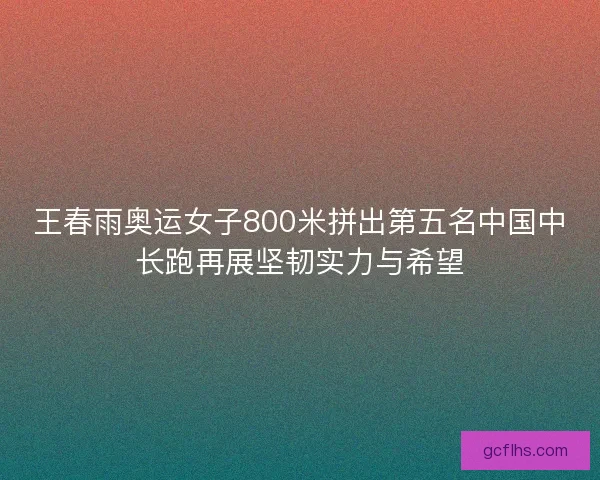 王春雨奥运女子800米拼出第五名中国中长跑再展坚韧实力与希望