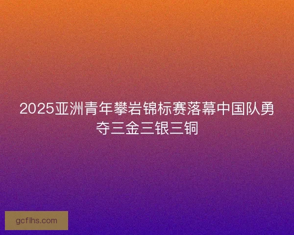 2025亚洲青年攀岩锦标赛落幕中国队勇夺三金三银三铜