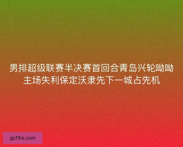 男排超级联赛半决赛首回合青岛兴轮呦呦主场失利保定沃隶先下一城占先机