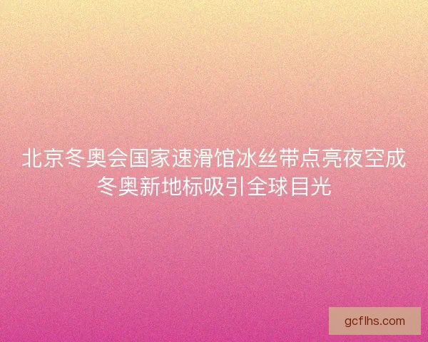 北京冬奥会国家速滑馆冰丝带点亮夜空成冬奥新地标吸引全球目光