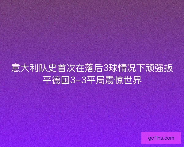 意大利队史首次在落后3球情况下顽强扳平德国3-3平局震惊世界