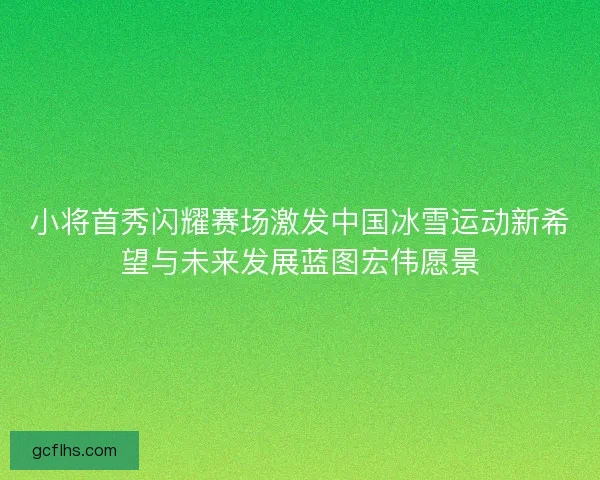 小将首秀闪耀赛场激发中国冰雪运动新希望与未来发展蓝图宏伟愿景