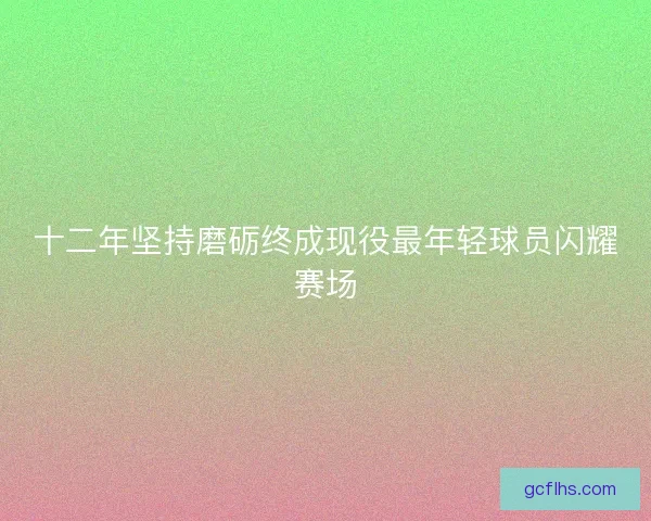 十二年坚持磨砺终成现役最年轻球员闪耀赛场